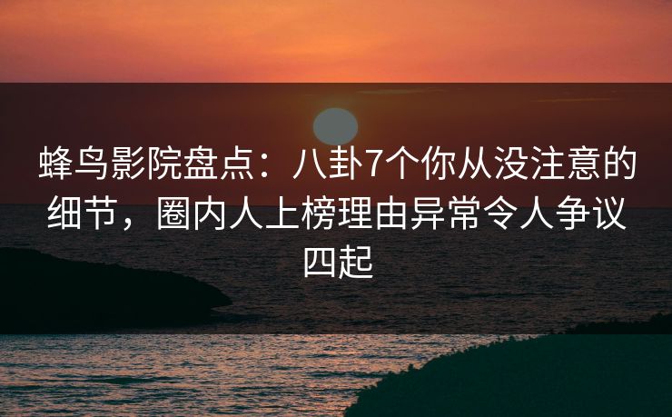 蜂鸟影院盘点：八卦7个你从没注意的细节，圈内人上榜理由异常令人争议四起