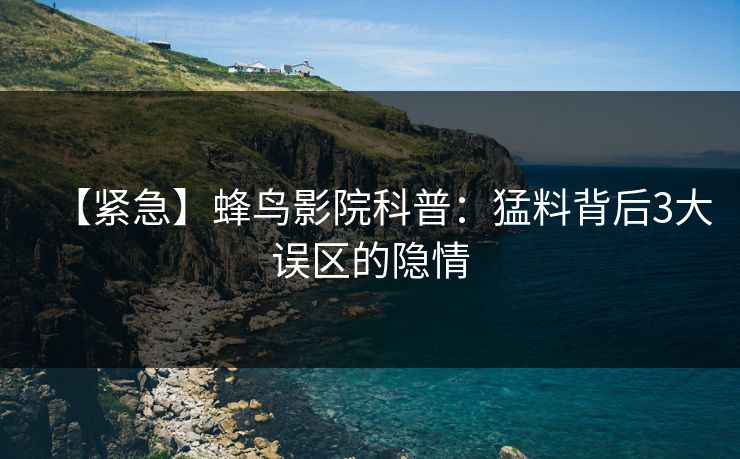 【紧急】蜂鸟影院科普：猛料背后3大误区的隐情