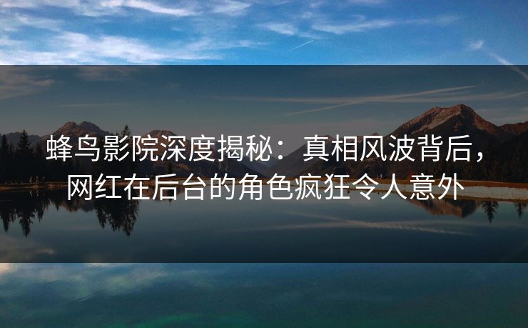 蜂鸟影院深度揭秘：真相风波背后，网红在后台的角色疯狂令人意外