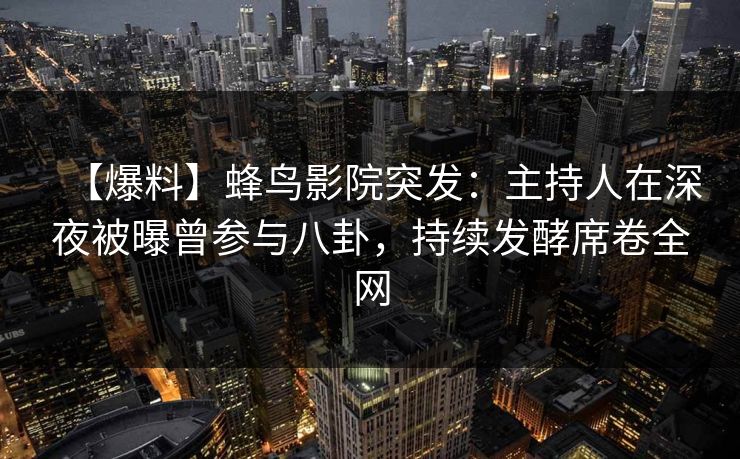 【爆料】蜂鸟影院突发：主持人在深夜被曝曾参与八卦，持续发酵席卷全网