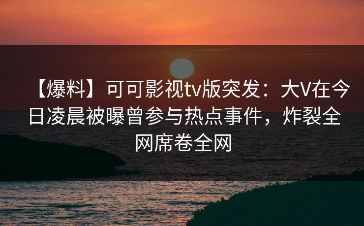 【爆料】可可影视tv版突发：大V在今日凌晨被曝曾参与热点事件，炸裂全网席卷全网