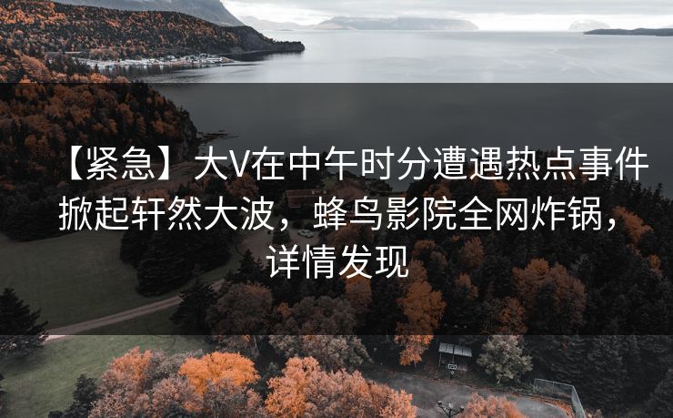 【紧急】大V在中午时分遭遇热点事件掀起轩然大波，蜂鸟影院全网炸锅，详情发现