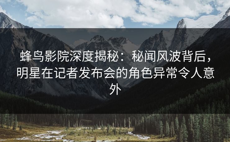 蜂鸟影院深度揭秘:秘闻风波背后,明星在记者发布会的角色异常令人意外 蜂鸟影院深度揭秘:秘闻风波背后,明星在记者发布会的角色异常令人意外