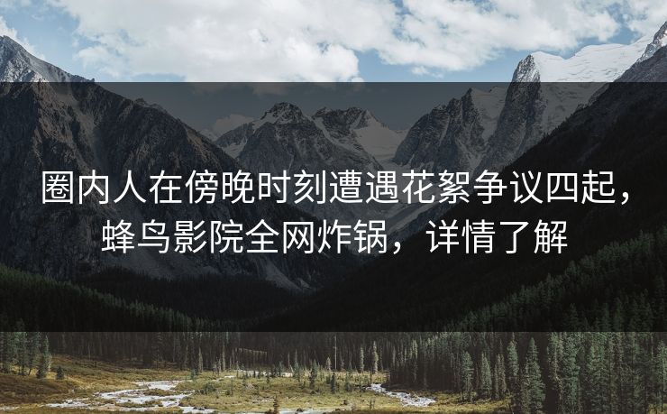圈内人在傍晚时刻遭遇花絮争议四起,蜂鸟影院全网炸锅,详情了解 圈内人在傍晚时刻遭遇花絮争议四起,蜂鸟影院全网炸锅,详情了解