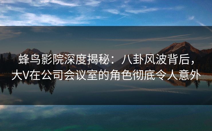 蜂鸟影院深度揭秘:八卦风波背后,大V在公司会议室的角色彻底令人意外 蜂鸟影院深度揭秘:八卦风波背后,大V在公司会议室的角色彻底令人意外