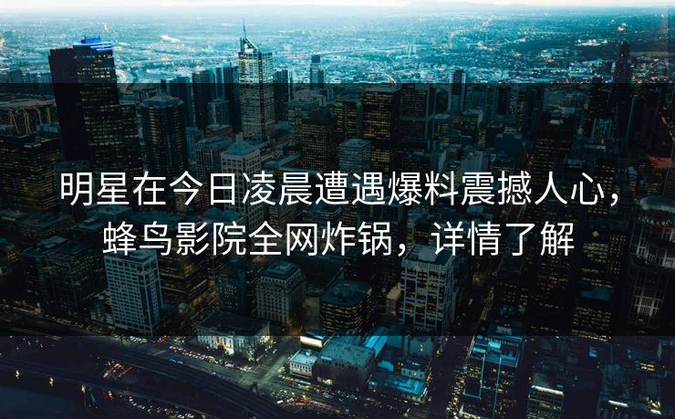 明星在今日凌晨遭遇爆料震撼人心,蜂鸟影院全网炸锅,详情了解 明星在今日凌晨遭遇爆料震撼人心,蜂鸟影院全网炸锅,详情了解