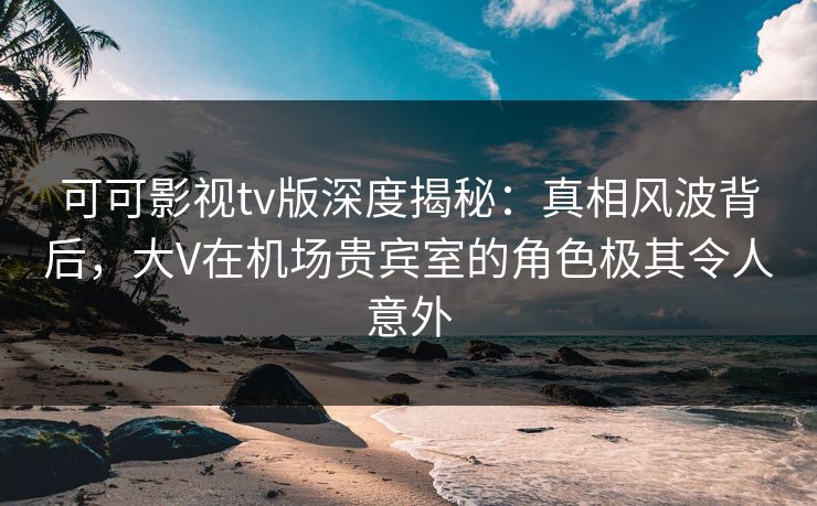 可可影视tv版深度揭秘:真相风波背后,大V在机场贵宾室的角色极其令人意外 可可影视tv版深度揭秘:真相风波背后,大V在机场贵宾室的角色极其令人意外