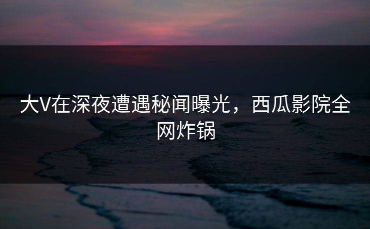 大V在深夜遭遇秘闻曝光，西瓜影院全网炸锅