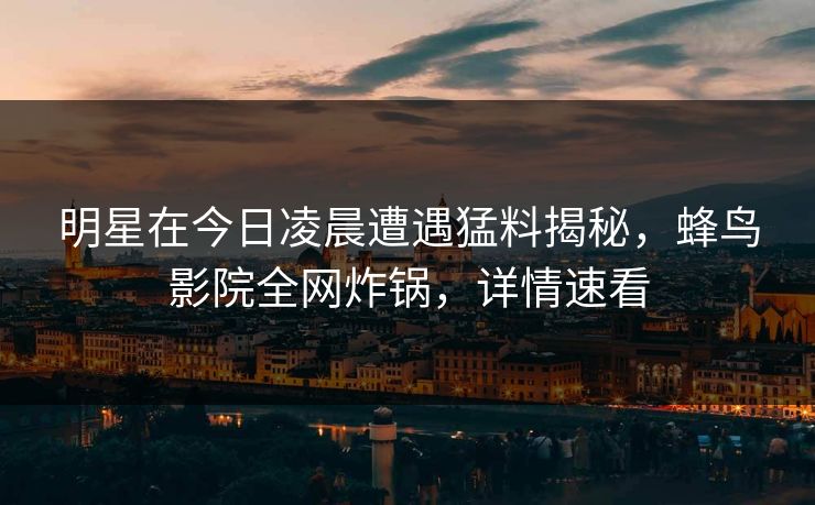 明星在今日凌晨遭遇猛料揭秘,蜂鸟影院全网炸锅,详情速看 明星在今日凌晨遭遇猛料揭秘,蜂鸟影院全网炸锅,详情速看