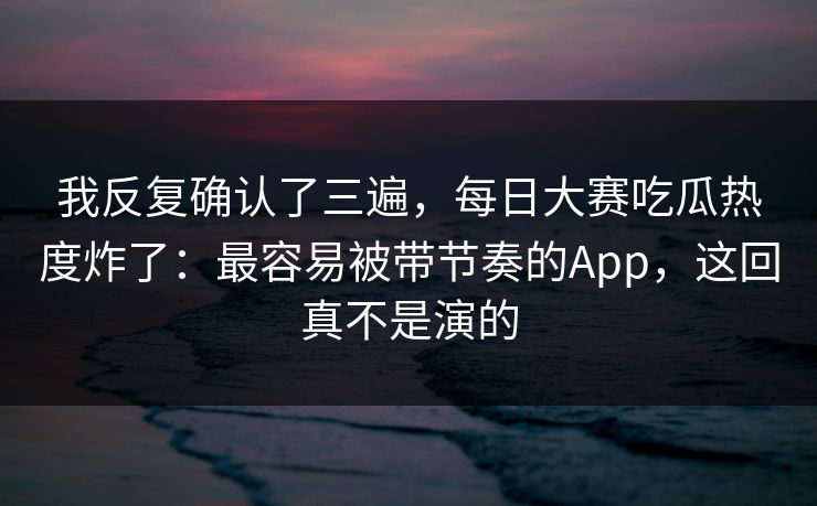 我反复确认了三遍，每日大赛吃瓜热度炸了：最容易被带节奏的App，这回真不是演的